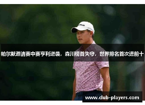 帕尔默邀请赛中赛亨利逆袭，森川榜首失守，世界排名首次进前十